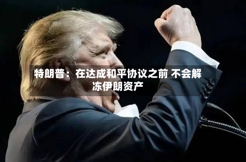 特朗普:在达成和平协议之前 不会解冻伊朗资产