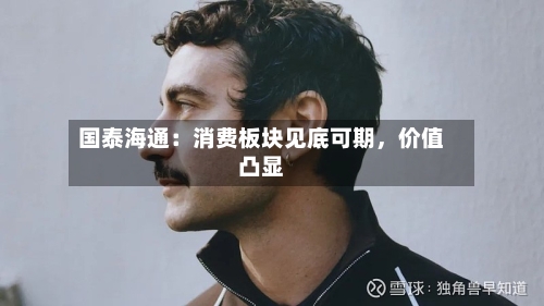 国泰海通：消费板块见底可期	，价值凸显-第2张图片