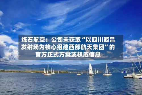 炼石航空：公司未获取“以四川西昌发射场为核心组建西部航天集团”的官方正式方案或权威信息-第3张图片