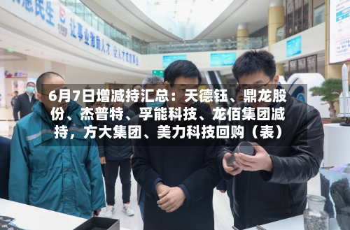 6月7日增减持汇总：天德钰	、鼎龙股份、杰普特、孚能科技	、龙佰集团减持	，方大集团、美力科技回购（表）-第2张图片
