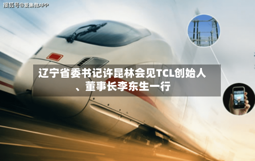 辽宁省委书记许昆林会见TCL创始人、董事长李东生一行-第2张图片