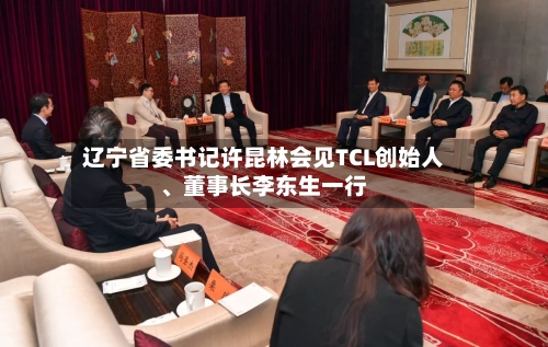 辽宁省委书记许昆林会见TCL创始人、董事长李东生一行