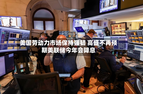 美国劳动力市场保持强韧 高盛不再预期美联储今年会降息-第2张图片