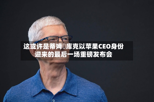 这或许是蒂姆・库克以苹果CEO身份迎来的最后一场重磅发布会-第2张图片
