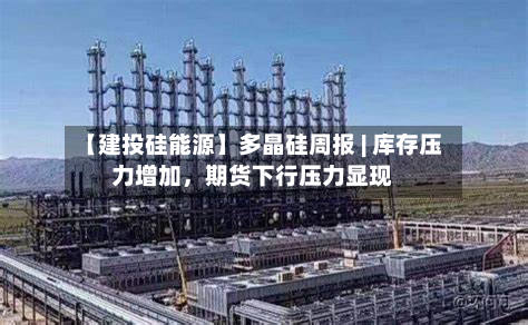 【建投硅能源】多晶硅周报 | 库存压力增加,期货下行压力显现