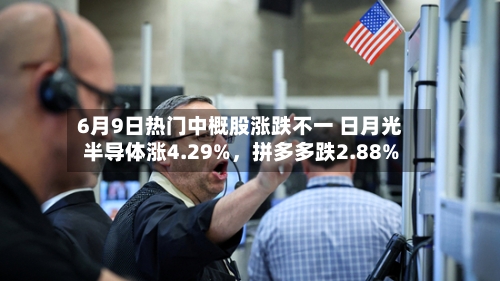 6月9日热门中概股涨跌不一 日月光半导体涨4.29%	，拼多多跌2.88%-第3张图片