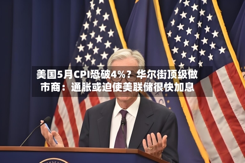 美国5月CPI恐破4%?华尔街顶级做市商:通胀或迫使美联储很快加息