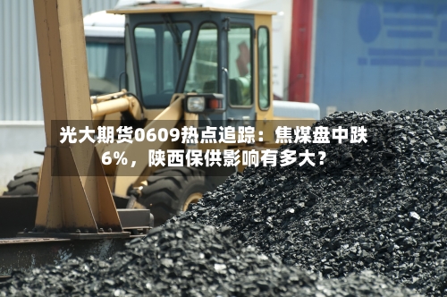 光大期货0609热点追踪：焦煤盘中跌6%	，陕西保供影响有多大？-第2张图片