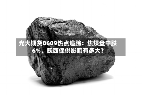 光大期货0609热点追踪：焦煤盘中跌6%，陕西保供影响有多大？