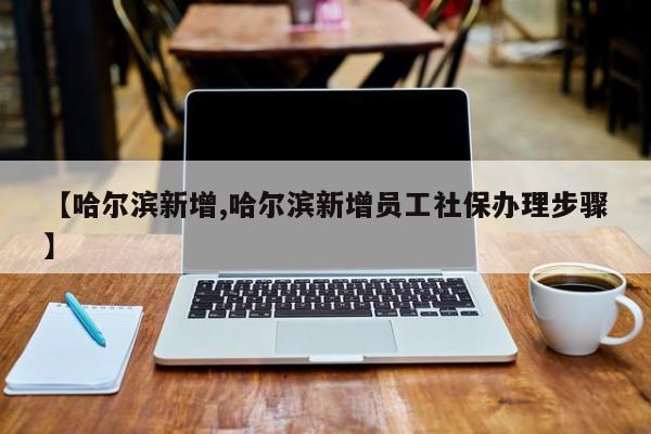【哈尔滨新增,哈尔滨新增员工社保办理步骤】