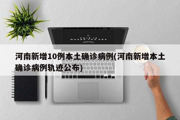 河南新增10例本土确诊病例(河南新增本土确诊病例轨迹公布)