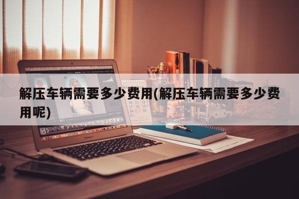 解压车辆需要多少费用(解压车辆需要多少费用呢)