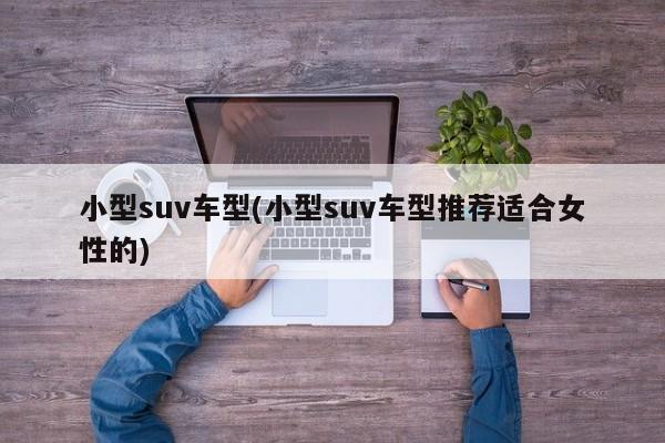 小型suv车型(小型suv车型推荐适合女性的)