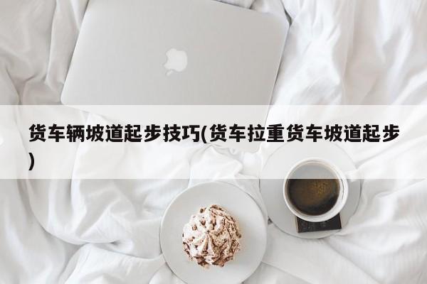 货车辆坡道起步技巧(货车拉重货车坡道起步)