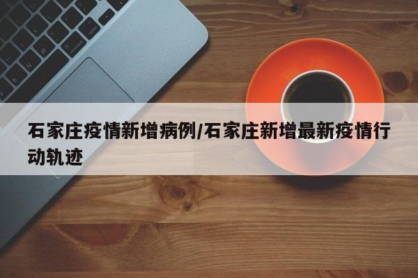 石家庄疫情新增病例/石家庄新增最新疫情行动轨迹