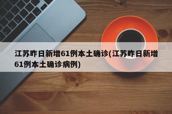 江苏昨日新增61例本土确诊(江苏昨日新增61例本土确诊病例)