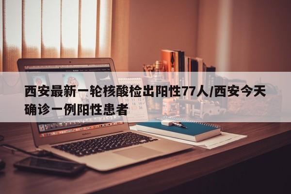 西安最新一轮核酸检出阳性77人/西安今天确诊一例阳性患者