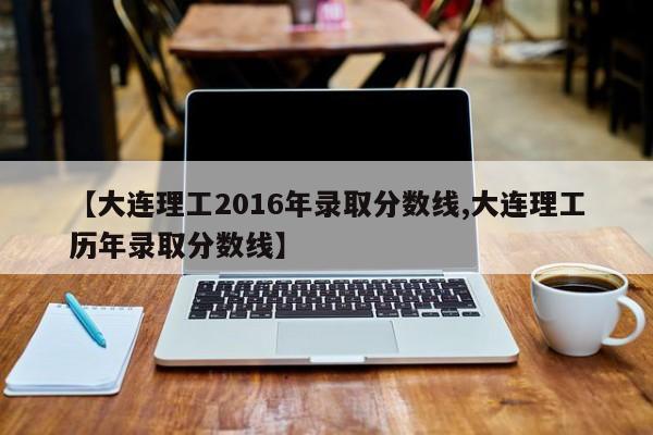 【大连理工2016年录取分数线,大连理工历年录取分数线】