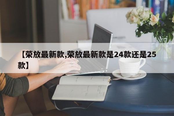 【荣放最新款,荣放最新款是24款还是25款】