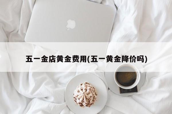 五一金店黄金费用(五一黄金降价吗)