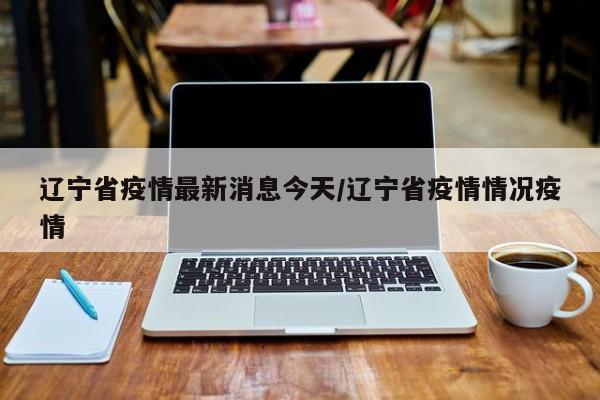 辽宁省疫情最新消息今天/辽宁省疫情情况疫情