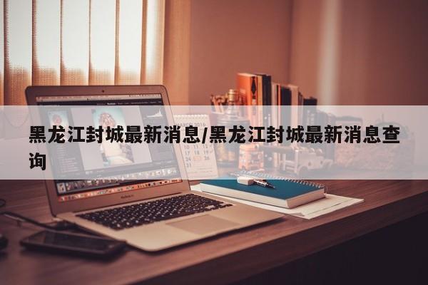黑龙江封城最新消息/黑龙江封城最新消息查询