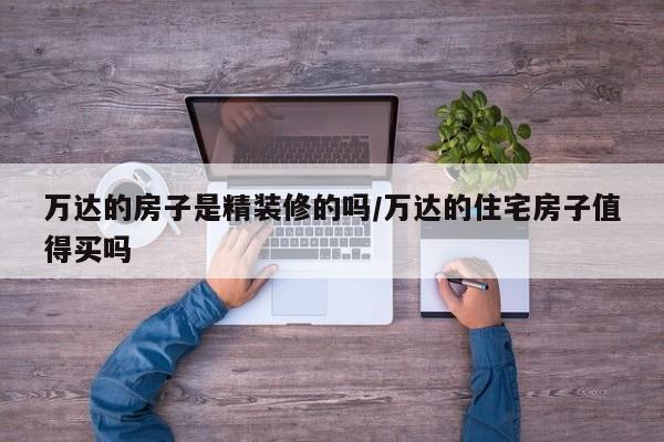 万达的房子是精装修的吗/万达的住宅房子值得买吗