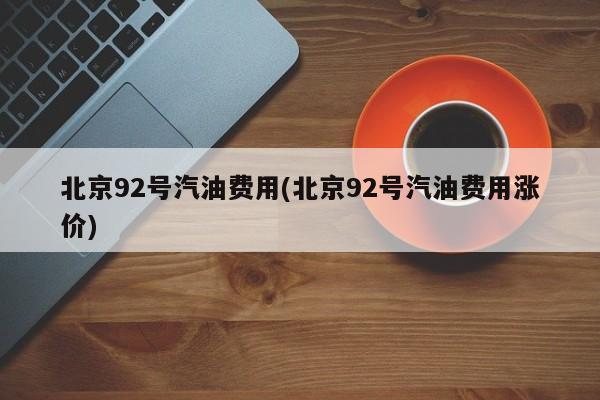 北京92号汽油费用(北京92号汽油费用涨价)