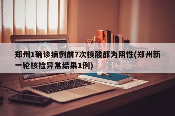 郑州1确诊病例前7次核酸都为阴性(郑州新一轮核检异常结果1例)