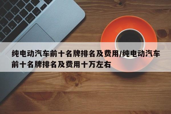 纯电动汽车前十名牌排名及费用/纯电动汽车前十名牌排名及费用十万左右