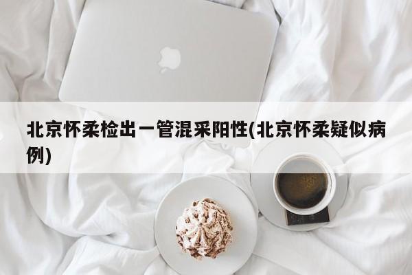 北京怀柔检出一管混采阳性(北京怀柔疑似病例)