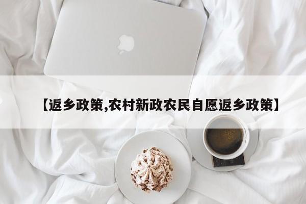 【返乡政策,农村新政农民自愿返乡政策】