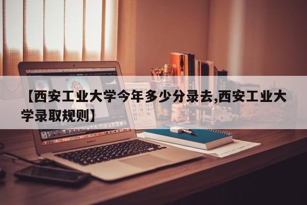 【西安工业大学今年多少分录去,西安工业大学录取规则】