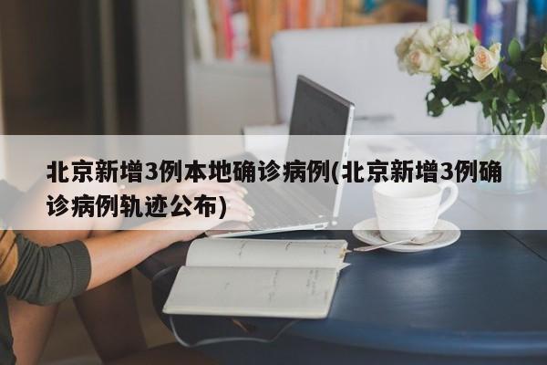 北京新增3例本地确诊病例(北京新增3例确诊病例轨迹公布)