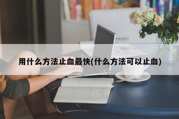 用什么方法止血最快(什么方法可以止血)