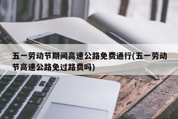 五一劳动节期间高速公路免费通行(五一劳动节高速公路免过路费吗)