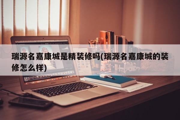 瑞源名嘉康城是精装修吗(瑞源名嘉康城的装修怎么样)