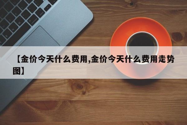 【金价今天什么费用,金价今天什么费用走势图】