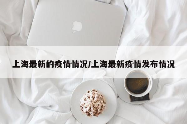 上海最新的疫情情况/上海最新疫情发布情况
