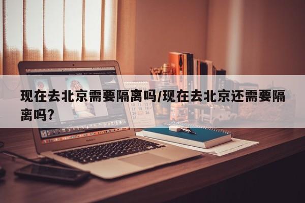 现在去北京需要隔离吗/现在去北京还需要隔离吗?