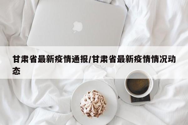 甘肃省最新疫情通报/甘肃省最新疫情情况动态