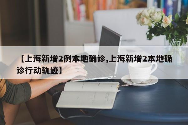 【上海新增2例本地确诊,上海新增2本地确诊行动轨迹】