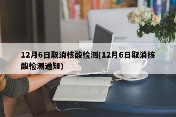 12月6日取消核酸检测(12月6日取消核酸检测通知)