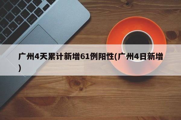 广州4天累计新增61例阳性(广州4日新增)