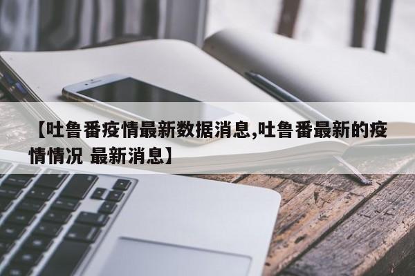 【吐鲁番疫情最新数据消息,吐鲁番最新的疫情情况 最新消息】