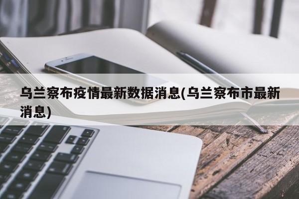 乌兰察布疫情最新数据消息(乌兰察布市最新消息)