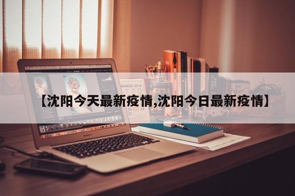 【沈阳今天最新疫情,沈阳今日最新疫情】