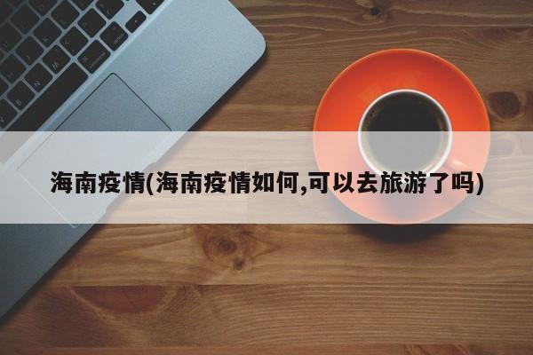 海南疫情(海南疫情如何,可以去旅游了吗)
