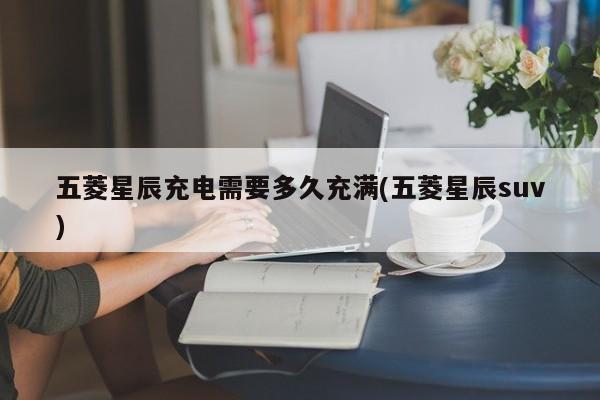 五菱星辰充电需要多久充满(五菱星辰suv)