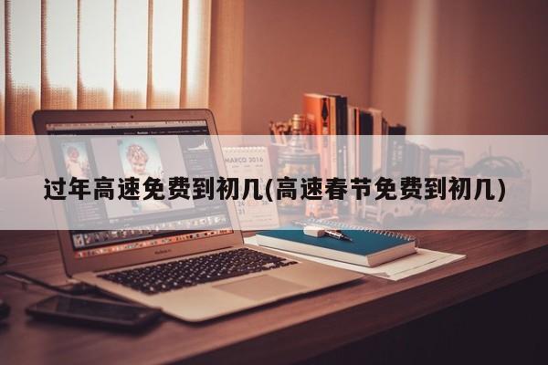 过年高速免费到初几(高速春节免费到初几)